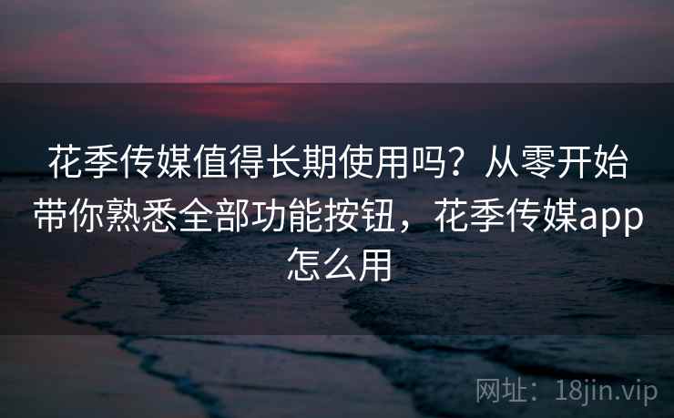 花季传媒值得长期使用吗?从零开始带你熟悉全部功能按钮,花季传媒app怎么用 花季传媒值得长期使用吗?从零开始带你熟悉全部功能按钮,花季传媒app怎么用
