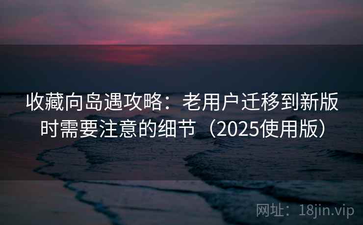 收藏向岛遇攻略:老用户迁移到新版时需要注意的细节(2025使用版) 收藏向岛遇攻略:老用户迁移到新版时需要注意的细节(2025使用版)