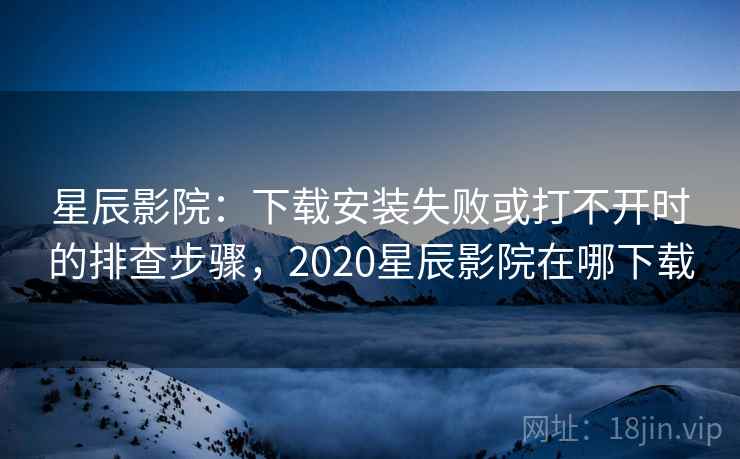 星辰影院:下载安装失败或打不开时的排查步骤,2020星辰影院在哪下载 星辰影院:下载安装失败或打不开时的排查步骤,2020星辰影院在哪下载