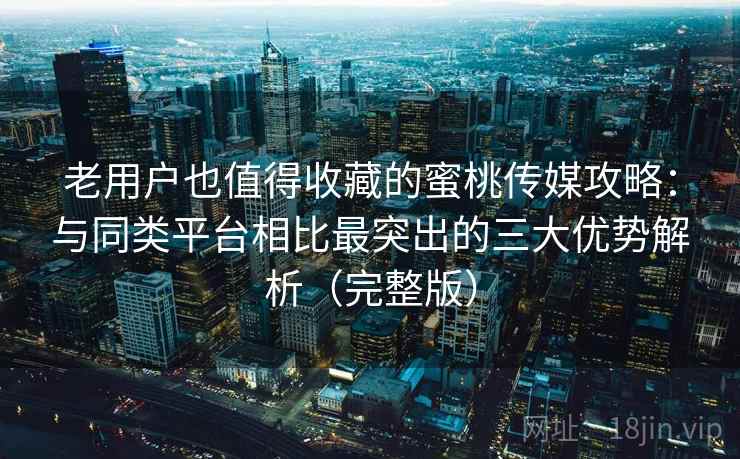 老用户也值得收藏的蜜桃传媒攻略：与同类平台相比最突出的三大优势解析（完整版）