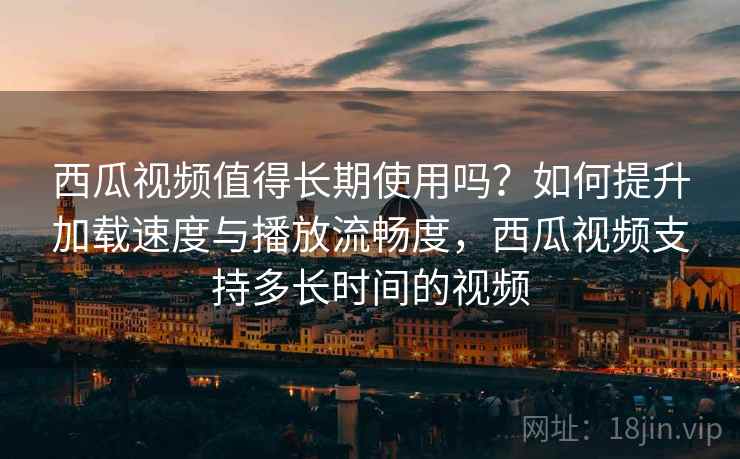 西瓜视频值得长期使用吗？如何提升加载速度与播放流畅度，西瓜视频支持多长时间的视频