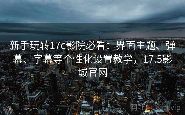 新手玩转17c影院必看：界面主题、弹幕、字幕等个性化设置教学，17.5影城官网
