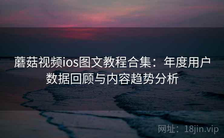 蘑菇视频ios图文教程合集：年度用户数据回顾与内容趋势分析