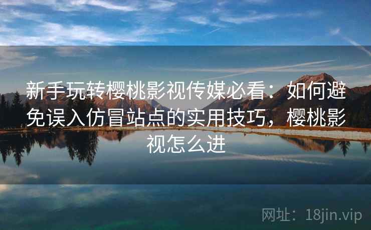 新手玩转樱桃影视传媒必看：如何避免误入仿冒站点的实用技巧，樱桃影视怎么进