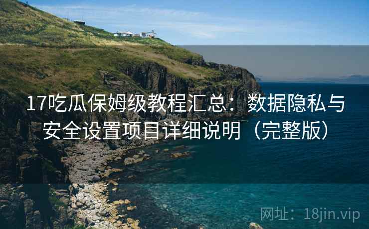 17吃瓜保姆级教程汇总：数据隐私与安全设置项目详细说明（完整版）