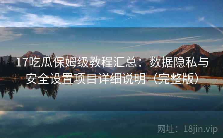 17吃瓜保姆级教程汇总：数据隐私与安全设置项目详细说明（完整版）