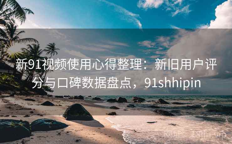 新91视频使用心得整理：新旧用户评分与口碑数据盘点，91shhipin
