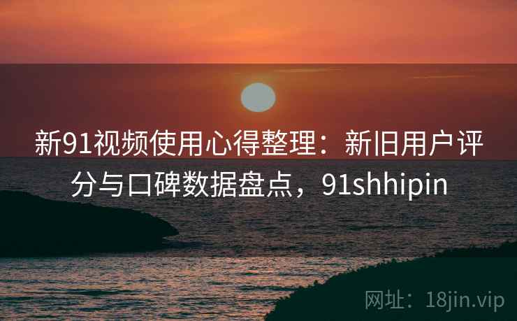 新91视频使用心得整理：新旧用户评分与口碑数据盘点，91shhipin