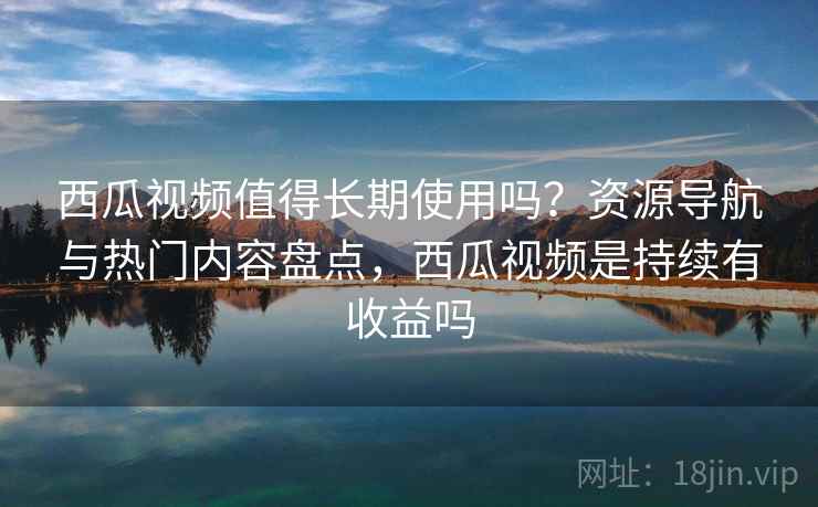 西瓜视频值得长期使用吗？资源导航与热门内容盘点，西瓜视频是持续有收益吗