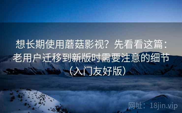 想长期使用蘑菇影视？先看看这篇：老用户迁移到新版时需要注意的细节（入门友好版）