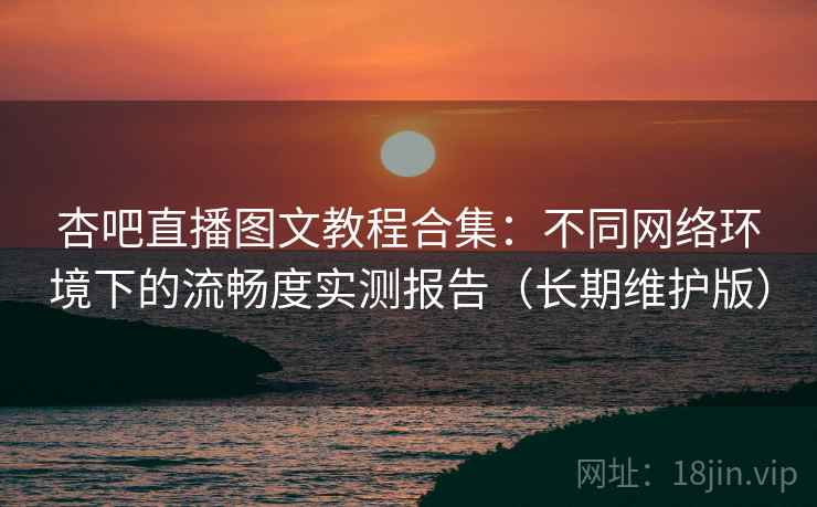 杏吧直播图文教程合集：不同网络环境下的流畅度实测报告（长期维护版）