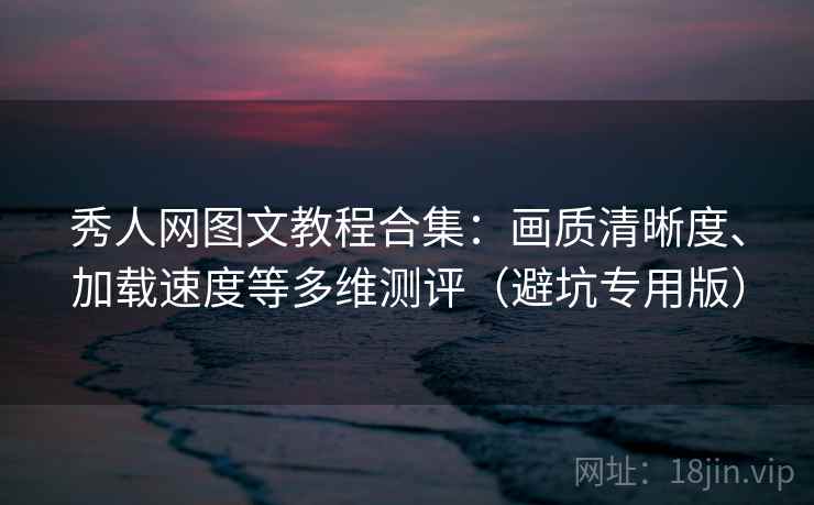 秀人网图文教程合集：画质清晰度、加载速度等多维测评（避坑专用版）