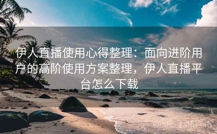 伊人直播使用心得整理：面向进阶用户的高阶使用方案整理，伊人直播平台怎么下载