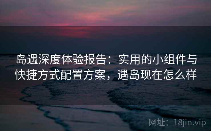 岛遇深度体验报告：实用的小组件与快捷方式配置方案，遇岛现在怎么样