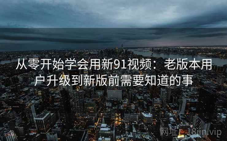 从零开始学会用新91视频：老版本用户升级到新版前需要知道的事