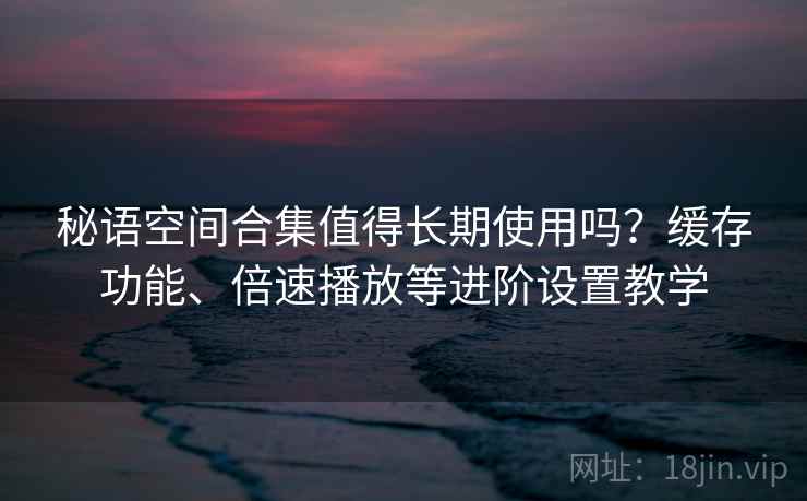 秘语空间合集值得长期使用吗？缓存功能、倍速播放等进阶设置教学