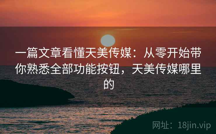 一篇文章看懂天美传媒：从零开始带你熟悉全部功能按钮，天美传媒哪里的