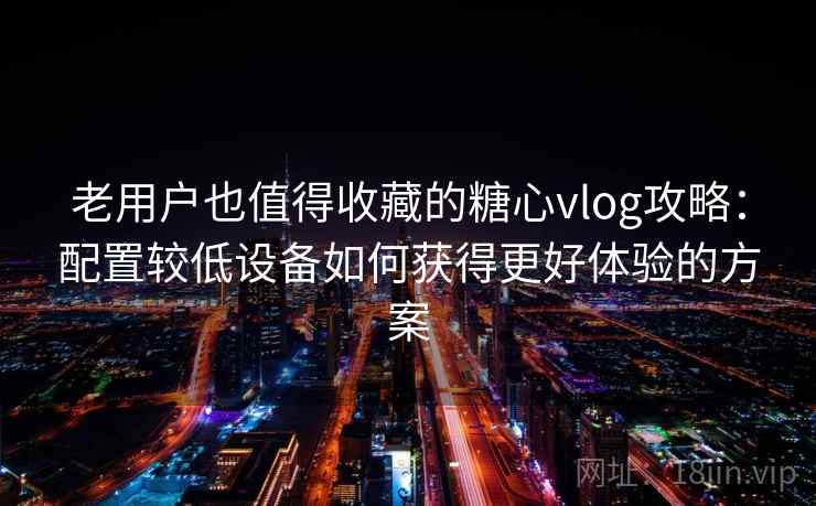 老用户也值得收藏的糖心vlog攻略:配置较低设备如何获得更好体验的方案 老用户也值得收藏的糖心vlog攻略:配置较低设备如何获得更好体验的方案