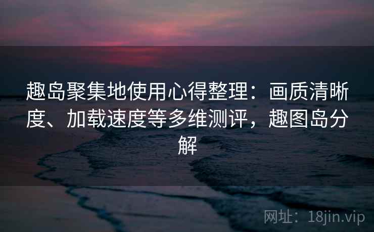 趣岛聚集地使用心得整理：画质清晰度、加载速度等多维测评，趣图岛分解