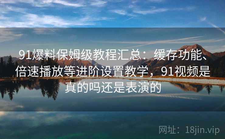 91爆料保姆级教程汇总：缓存功能、倍速播放等进阶设置教学，91视频是真的吗还是表演的