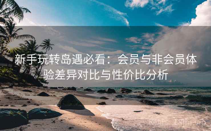 新手玩转岛遇必看：会员与非会员体验差异对比与性价比分析