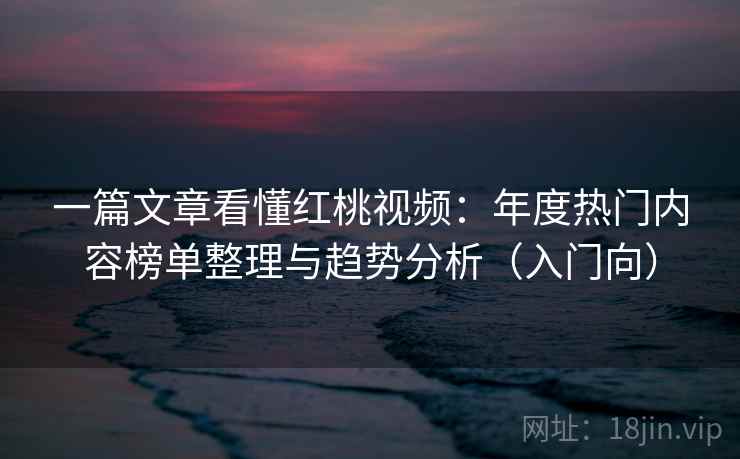 一篇文章看懂红桃视频：年度热门内容榜单整理与趋势分析（入门向）