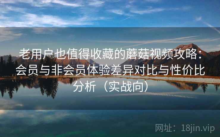 老用户也值得收藏的蘑菇视频攻略：会员与非会员体验差异对比与性价比分析（实战向）