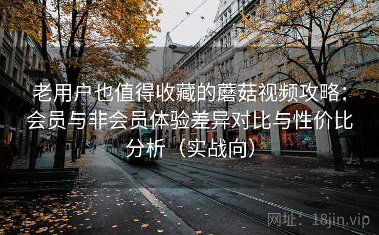 老用户也值得收藏的蘑菇视频攻略：会员与非会员体验差异对比与性价比分析（实战向）