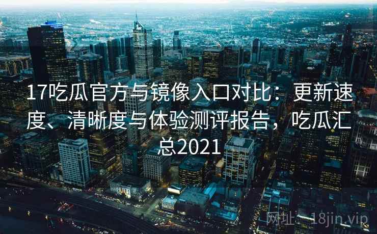 17吃瓜官方与镜像入口对比：更新速度、清晰度与体验测评报告，吃瓜汇总2021