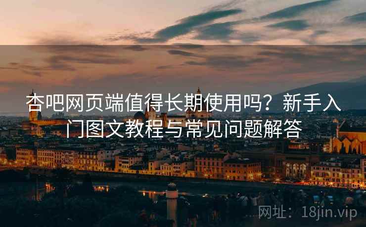 杏吧网页端值得长期使用吗？新手入门图文教程与常见问题解答
