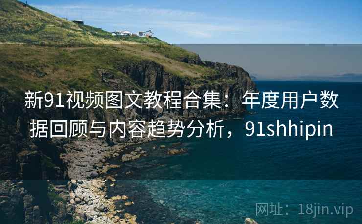 新91视频图文教程合集:年度用户数据回顾与内容趋势分析,91shhipin 新91视频图文教程合集:年度用户数据回顾与内容趋势分析,91shhipin