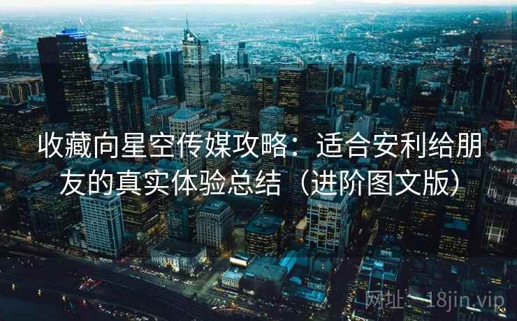 收藏向星空传媒攻略:适合安利给朋友的真实体验总结(进阶图文版) 收藏向星空传媒攻略:适合安利给朋友的真实体验总结(进阶图文版)