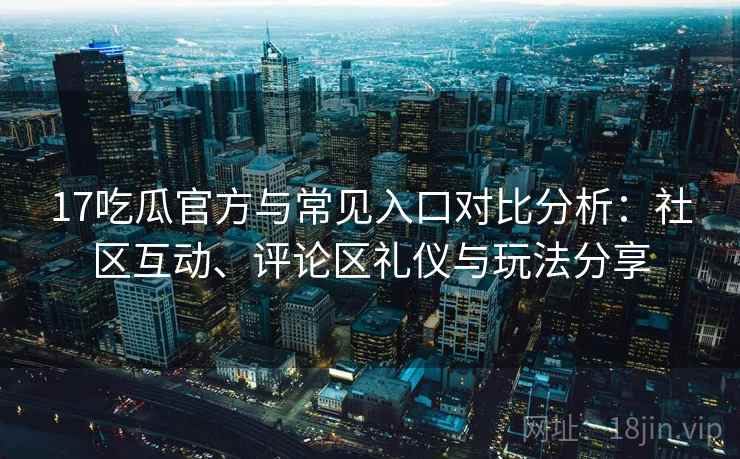 17吃瓜官方与常见入口对比分析：社区互动、评论区礼仪与玩法分享