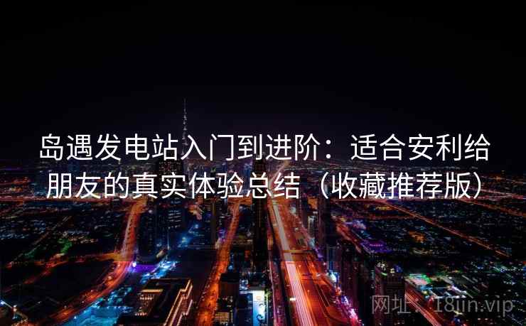 岛遇发电站入门到进阶:适合安利给朋友的真实体验总结(收藏推荐版) 岛遇发电站入门到进阶:适合安利给朋友的真实体验总结(收藏推荐版)