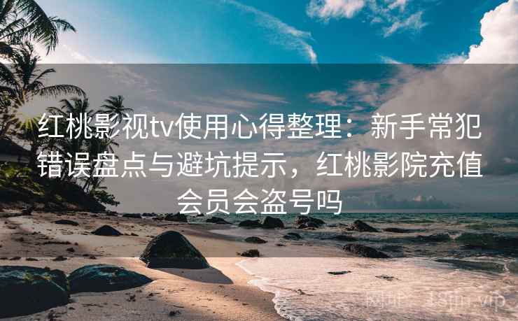 红桃影视tv使用心得整理：新手常犯错误盘点与避坑提示，红桃影院充值会员会盗号吗