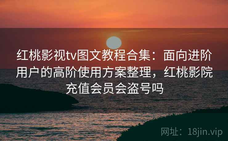 红桃影视tv图文教程合集：面向进阶用户的高阶使用方案整理，红桃影院充值会员会盗号吗