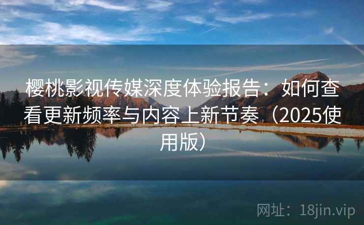 樱桃影视传媒深度体验报告：如何查看更新频率与内容上新节奏（2025使用版）