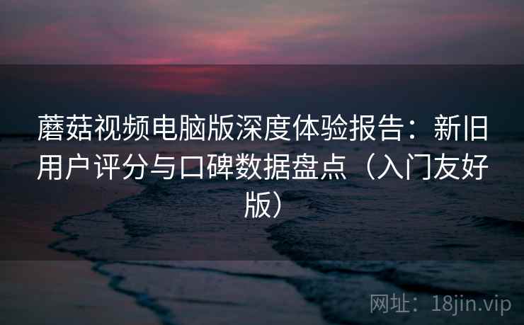 蘑菇视频电脑版深度体验报告：新旧用户评分与口碑数据盘点（入门友好版）