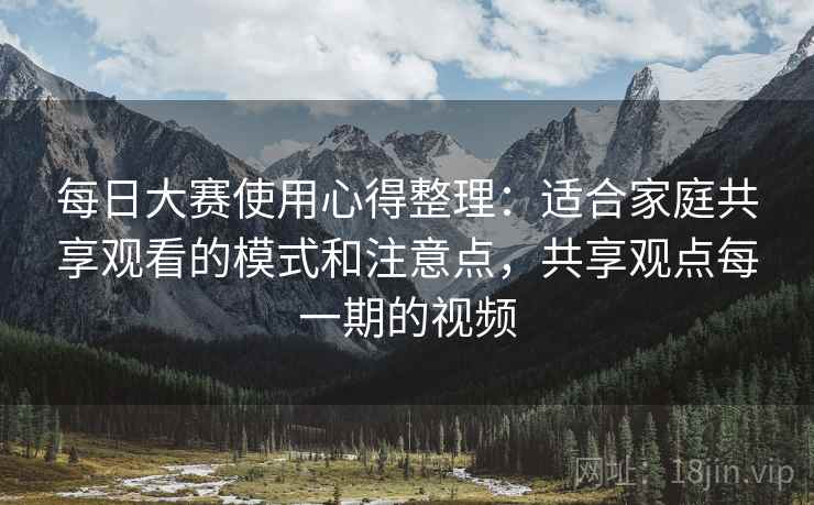 每日大赛使用心得整理：适合家庭共享观看的模式和注意点，共享观点每一期的视频