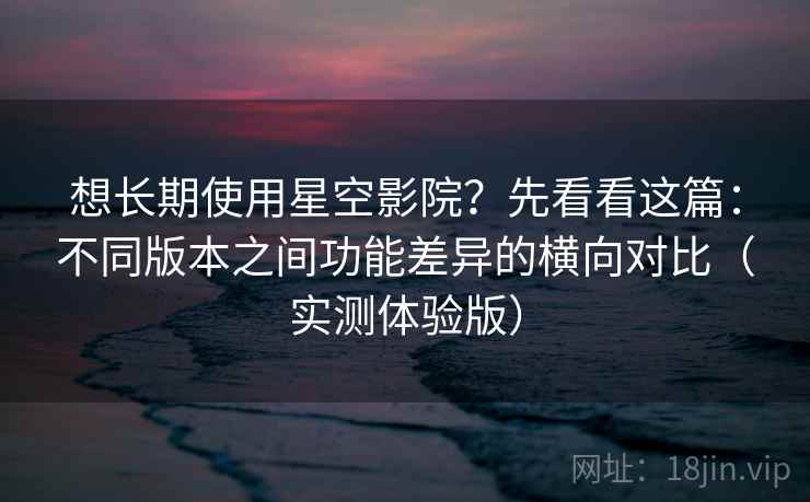 想长期使用星空影院？先看看这篇：不同版本之间功能差异的横向对比（实测体验版）
