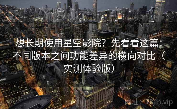 想长期使用星空影院？先看看这篇：不同版本之间功能差异的横向对比（实测体验版）