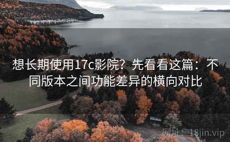 想长期使用17c影院？先看看这篇：不同版本之间功能差异的横向对比