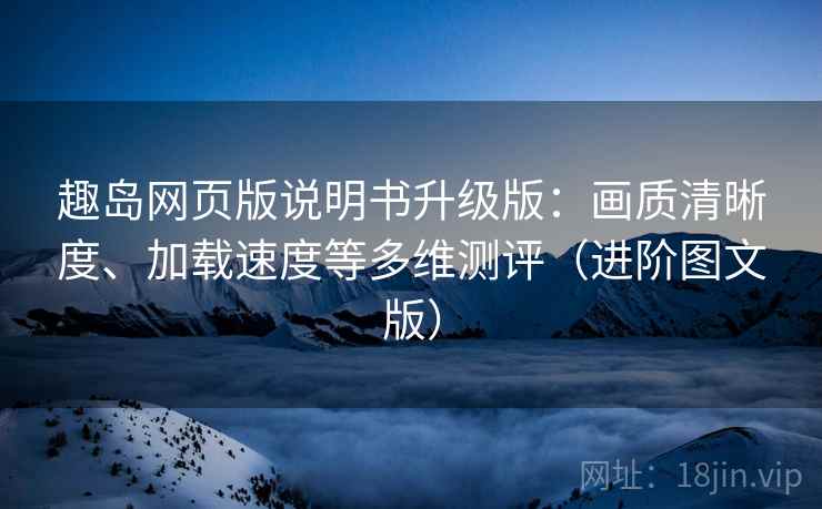 趣岛网页版说明书升级版：画质清晰度、加载速度等多维测评（进阶图文版）