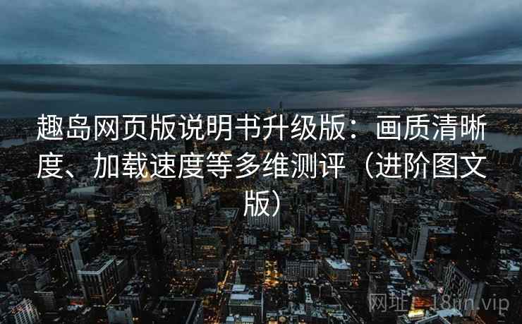 趣岛网页版说明书升级版：画质清晰度、加载速度等多维测评（进阶图文版）