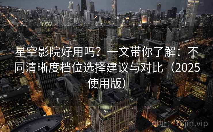 星空影院好用吗？一文带你了解：不同清晰度档位选择建议与对比（2025使用版）