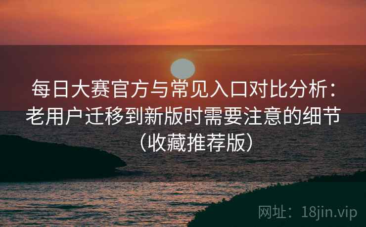 每日大赛官方与常见入口对比分析：老用户迁移到新版时需要注意的细节（收藏推荐版）