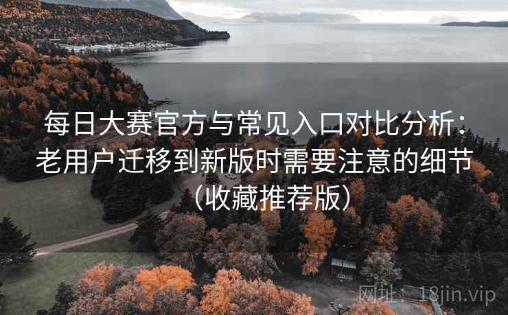 每日大赛官方与常见入口对比分析：老用户迁移到新版时需要注意的细节（收藏推荐版）