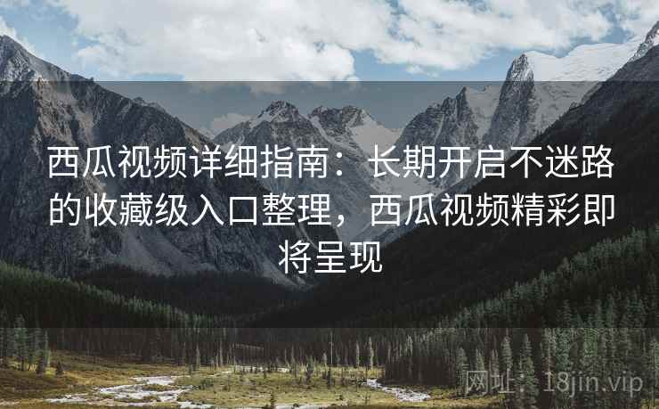 西瓜视频详细指南：长期开启不迷路的收藏级入口整理，西瓜视频精彩即将呈现