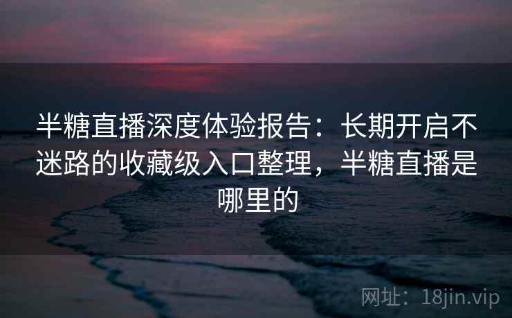 半糖直播深度体验报告：长期开启不迷路的收藏级入口整理，半糖直播是哪里的