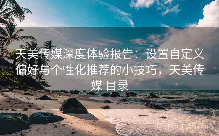 天美传媒深度体验报告：设置自定义偏好与个性化推荐的小技巧，天美传媒 目录